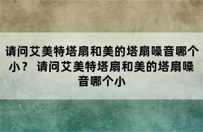 请问艾美特塔扇和美的塔扇噪音哪个小？ 请问艾美特塔扇和美的塔扇噪音哪个小